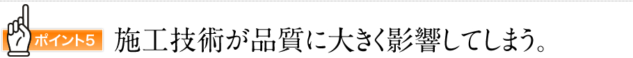 ポイント5　施工技術が品質に大きく影響してしまう。